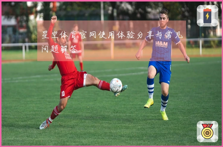 星空体育官网使用体验分享与常见问题解答
