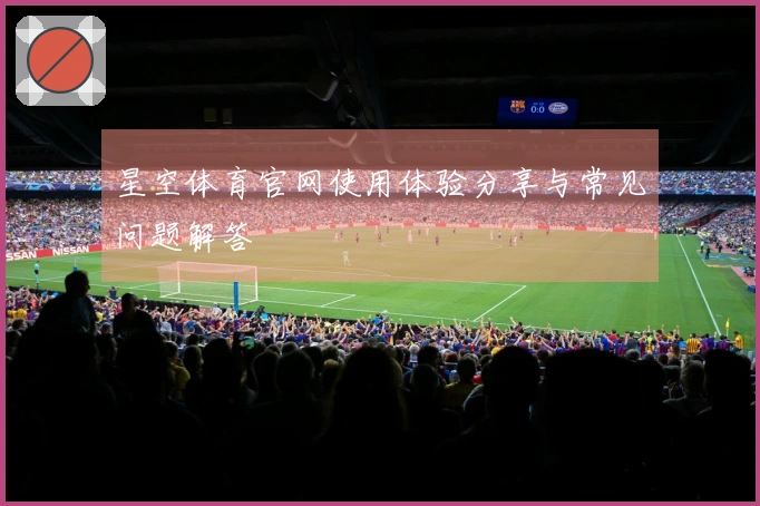 星空体育官网使用体验分享与常见问题解答