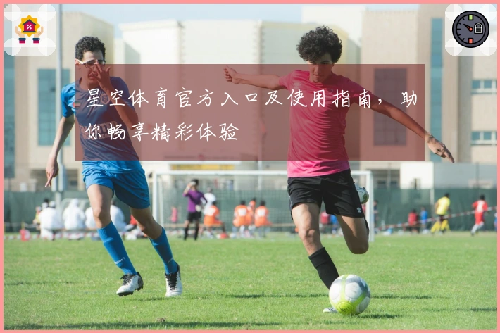 星空体育官方入口及使用指南，助你畅享精彩体验