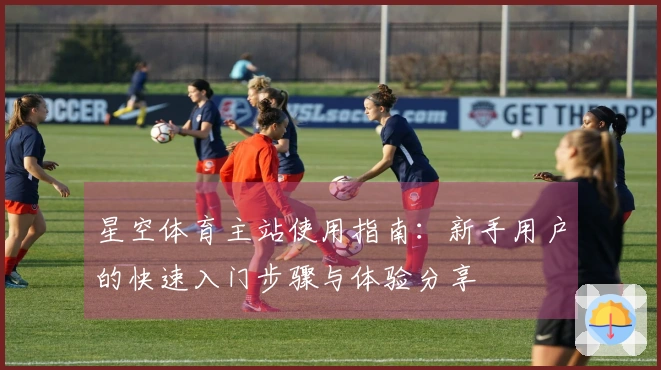 星空体育主站使用指南：新手用户的快速入门步骤与体验分享
