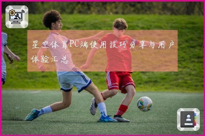 星空体育PC端使用技巧分享与用户体验汇总
