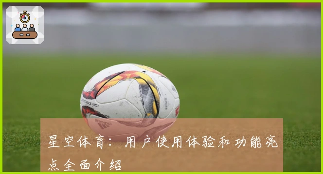 星空体育：用户使用体验和功能亮点全面介绍