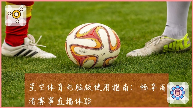 星空体育电脑版使用指南：畅享高清赛事直播体验