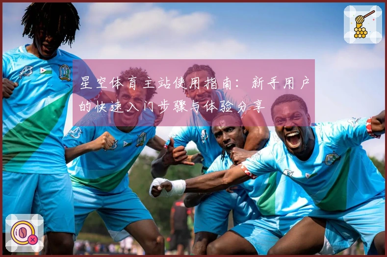 星空体育主站使用指南：新手用户的快速入门步骤与体验分享