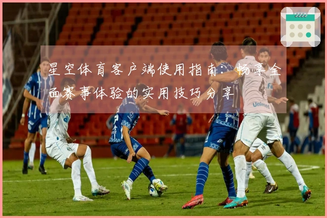 星空体育客户端使用指南:畅享全面赛事体验的实用技巧分享