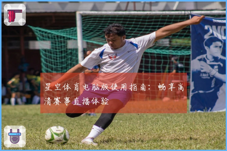 星空体育电脑版使用指南：畅享高清赛事直播体验