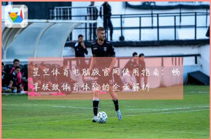 星空体育电脑版官网使用指南：畅享极致体育体验的全面解析