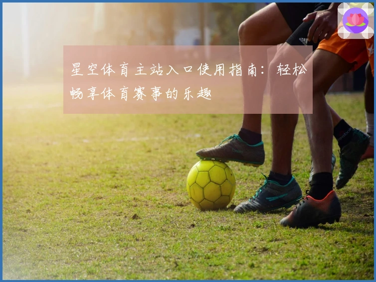 星空体育主站入口使用指南：轻松畅享体育赛事的乐趣