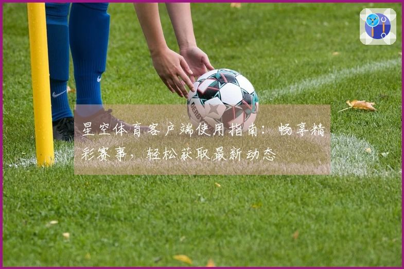 星空体育客户端使用指南：畅享精彩赛事，轻松获取最新动态